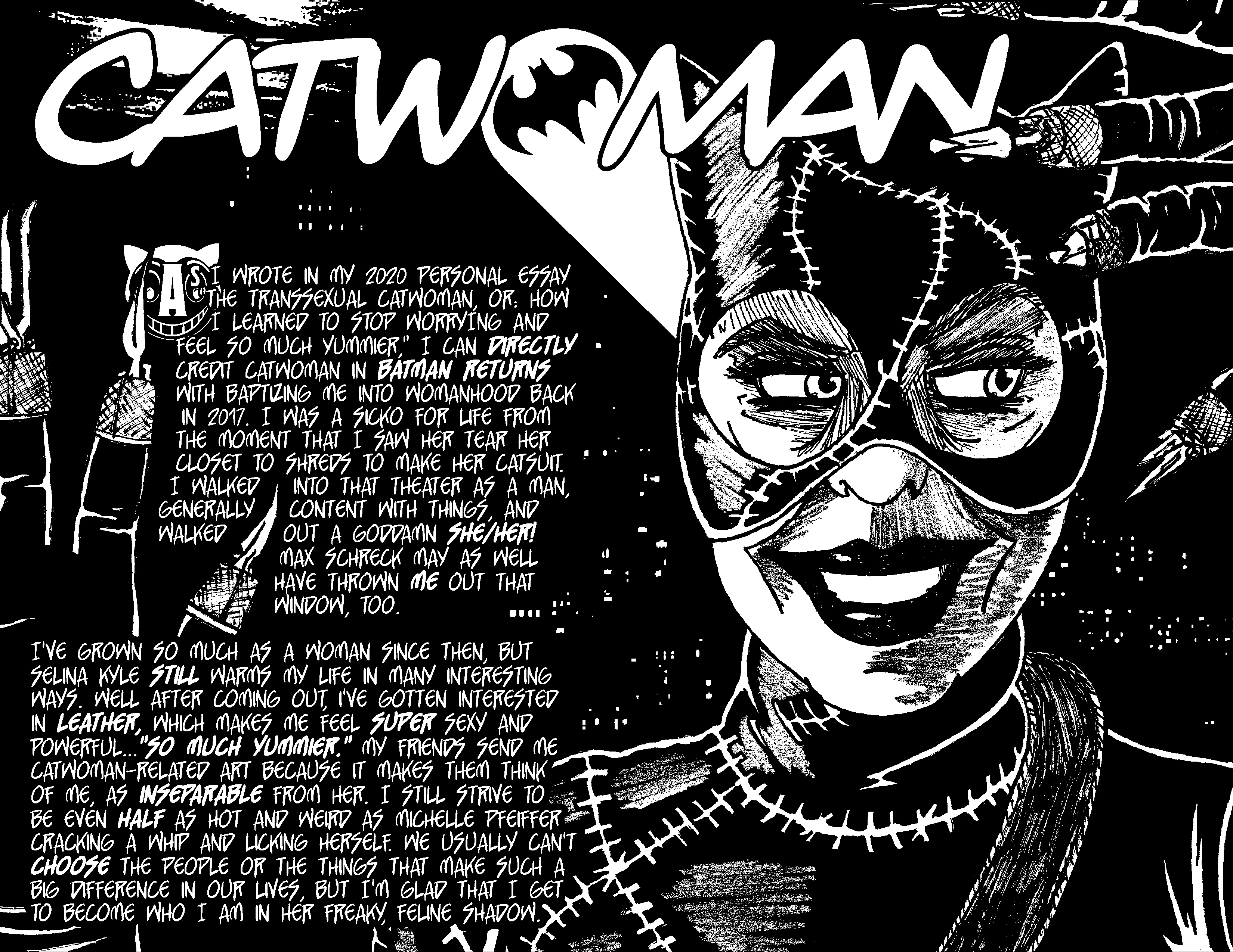 CATWOMAN — As I wrote in my 2020 personal essay 'The Transsexual Catwoman, or: How I Learned to Stop Worrying and Feel So Much Yummier,' I can directly credit Catwoman in Batman Returns with baptizing me into womanhood back in 2017. I was a sicko for life from the moment that I saw her tear her closet to shreds to make her catsuit. I walked into that theater as a man, generally content with things, and walked out a goddamn she/her! Max Schreck may as well have thrown me out that window, too. I've grown so much as a woman since then, but Selina Kyle still warms my life in many interesting ways. Well after coming out, I've gotten interested in leather, which makes me feel super sexy and powerful...'so much yummier.' My friends send me Catwoman-related art because it makes them think of me, as inseparable from her. I still strive to be even half as hot and weird as Michelle Pfeiffer cracking a whip and licking herself. We usually can't choose the people or the things that make such a big difference in our lives, but I'm glad that I get to become who I am in her freaky, feline shadow.